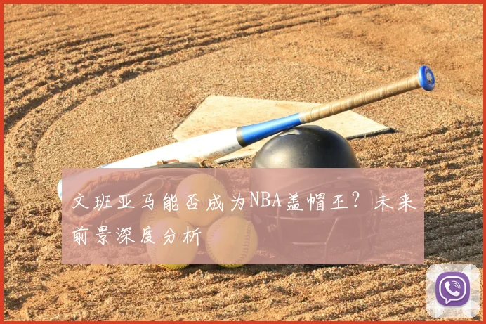 文班亚马能否成为NBA盖帽王？未来前景深度分析