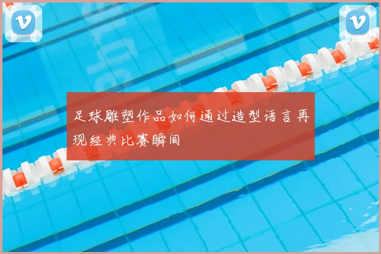 足球雕塑作品如何通过造型语言再现经典比赛瞬间