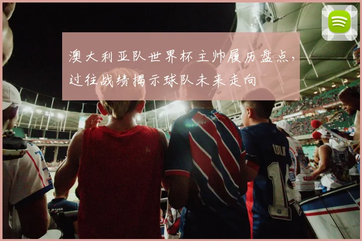 澳大利亚队世界杯主帅履历盘点，过往战绩揭示球队未来走向