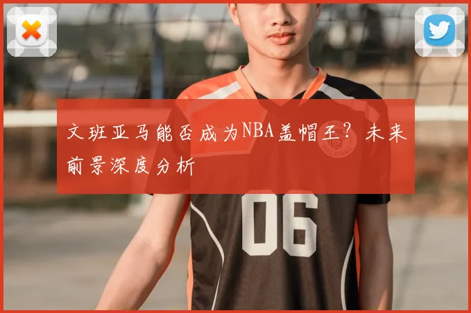 文班亚马能否成为NBA盖帽王？未来前景深度分析