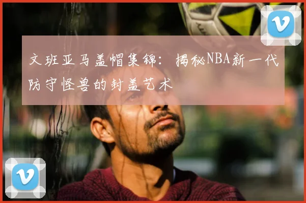 文班亚马盖帽集锦：揭秘NBA新一代防守怪兽的封盖艺术
