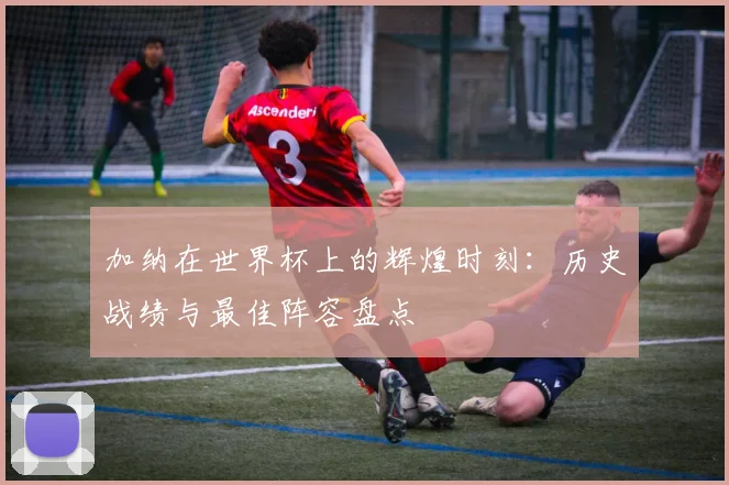 加纳在世界杯上的辉煌时刻：历史战绩与最佳阵容盘点