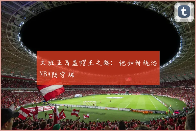 文班亚马盖帽王之路：他如何统治NBA防守端