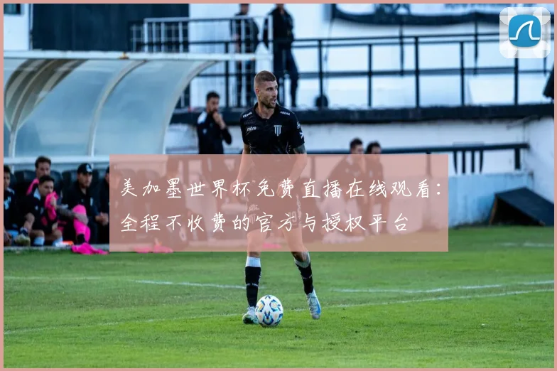 美加墨世界杯免费直播在线观看：全程不收费的官方与授权平台